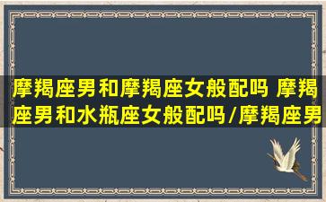 摩羯座男和摩羯座女般配吗 摩羯座男和水瓶座女般配吗/摩羯座男和摩羯座女般配吗 摩羯座男和水瓶座女般配吗-我的网站